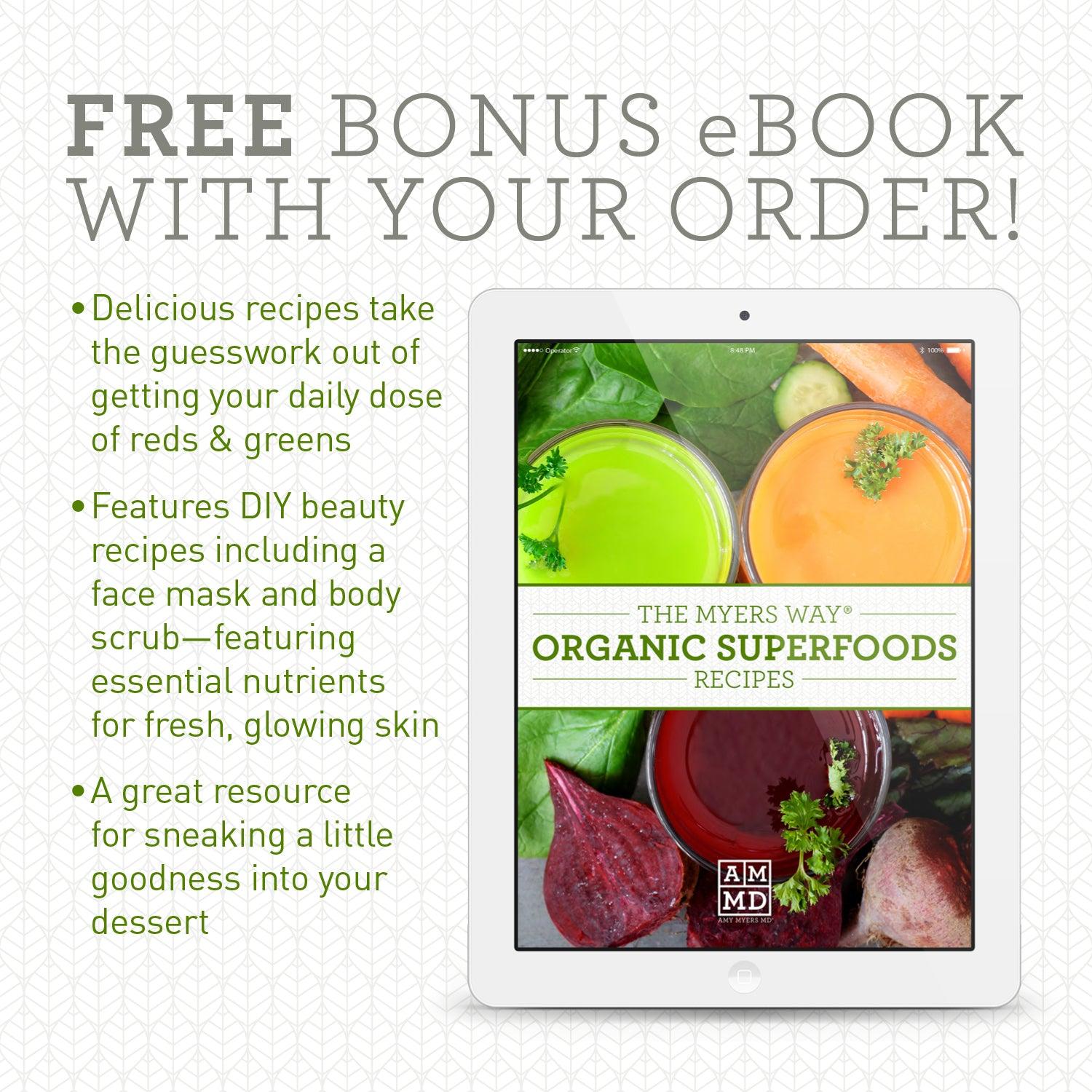 FREE BONUS EBOOK WITH YOUR ORDER! Delicious recipes take the guesswork out of getting your daily dose of reds & greens. Features DIY beauty recipes including face mask and body scrub-featuring essential nutrients for fresh, glowing skin. A great resource for sneaking a little goodness into your dessert. Picture of a tablet device featuring the cover image of The Myers Way® Organic Superfoods Recipes eBook. 