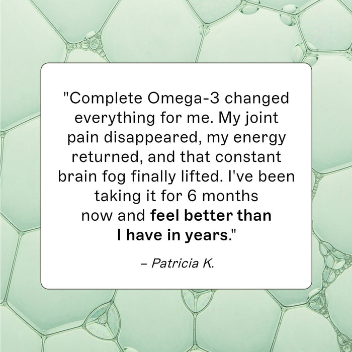 Complete Omega-3 customer review, "Complete Omega-3 changed everything for me. My joint paid dissapeared, my energy returned, and that constant brain fog finally lifted. I've been taking it for 6 months now and feel better than I have in years." - Patricia K.