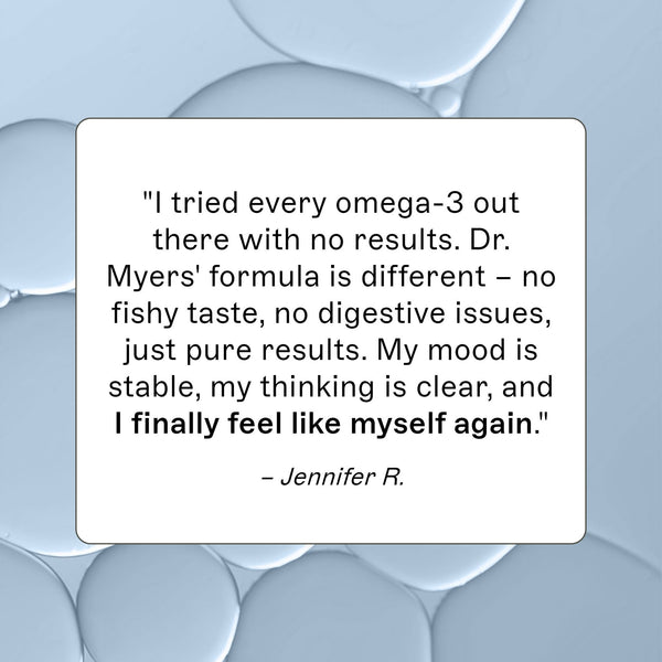 Complete Omega-3 customer review, "I tried every omega-3 out there with no results. Dr. Myers' formula is different- no fishy taste, no digestive issues, just pure results.  My mood is stable, my thinking is clear, and I finally feel like myself again." - Jennifer R. 