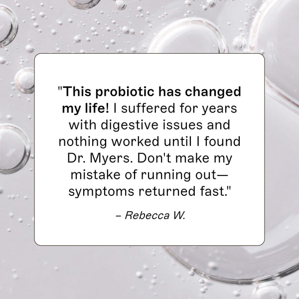 Probiotic 30 Billion product review, "This probiotic has changed my life! I suffered for years with digestive issues and nothing worked until I found Dr. Myers. Don't make my mistake of running out- Symptoms returned fast." - Rebecca W.