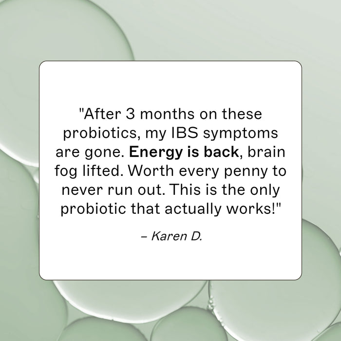 Probiotic 30 Billion product review, "After 3 months on these probiotics, my IBS symptoms are gone. Energy is back, brain fog lifted. Worth every penny to never run out. This is the only probiotic that actually works!" - Karen D.