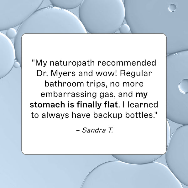 Probiotic 30 Billion product review, "My naturopath recommedned Dr. Myers and wow! Regular bathroom trips, no more embarassing gas, and my stomach is finally flat. I learned to always have backup bottles." - Sandra T.